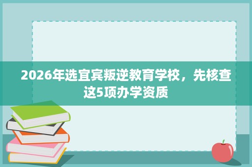 2026年选宜宾叛逆教育学校,先核查这5项办学资质 2026年选宜宾叛逆教育学校,先核查这5项办学资质