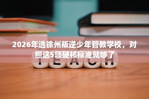 2026年选徐州叛逆少年管教学校,对照这5项硬核标准就够了 2026年选徐州叛逆少年管教学校,对照这5项硬核标准就够了