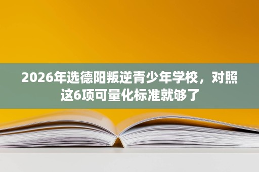 2026年选德阳叛逆青少年学校，对照这6项可量化标准就够了