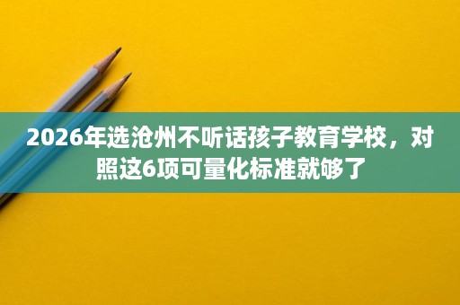 2026年选沧州不听话孩子教育学校,对照这6项可量化标准就够了 2026年选沧州不听话孩子教育学校,对照这6项可量化标准就够了