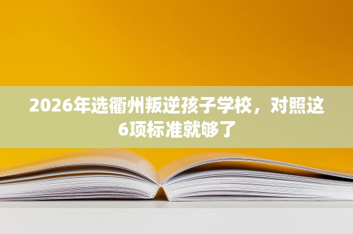 2026年选衢州叛逆孩子学校,对照这6项标准就够了 2026年选衢州叛逆孩子学校,对照这6项标准就够了