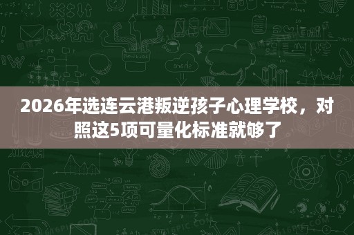 2026年选连云港叛逆孩子心理学校,对照这5项可量化标准就够了 2026年选连云港叛逆孩子心理学校,对照这5项可量化标准就够了