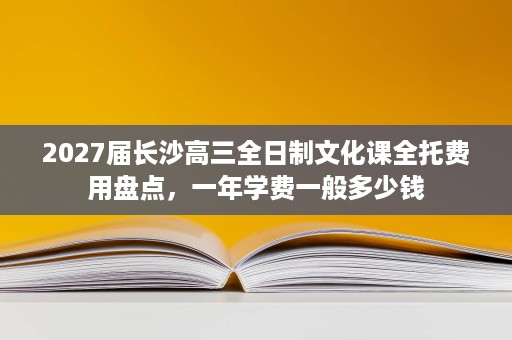 2027届长沙高三全日制文化课全托费用盘点,一年学费一般多少钱 2027届长沙高三全日制文化课全托费用盘点,一年学费一般多少钱