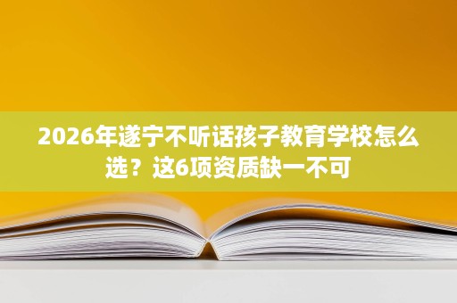 2026年遂宁不听话孩子教育学校怎么选？这6项资质缺一不可