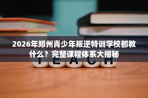 2026年郑州青少年叛逆特训学校都教什么?完整课程体系大揭秘 2026年郑州青少年叛逆特训学校都教什么?完整课程体系大揭秘