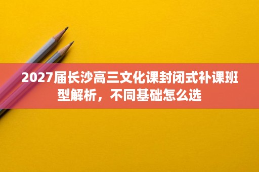 2027届长沙高三文化课封闭式补课班型解析,不同基础怎么选 2027届长沙高三文化课封闭式补课班型解析,不同基础怎么选