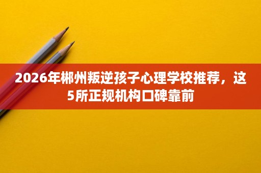 2026年郴州叛逆孩子心理学校推荐,这5所正规机构口碑靠前 2026年郴州叛逆孩子心理学校推荐,这5所正规机构口碑靠前