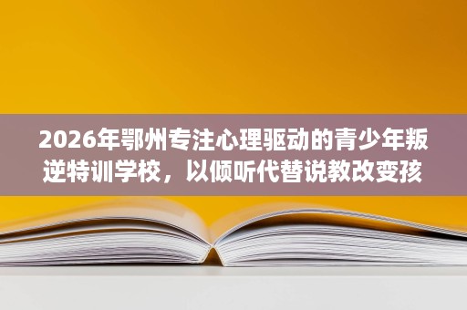 2026年鄂州专注心理驱动的青少年叛逆特训学校,以倾听代替说教改变孩子 2026年鄂州专注心理驱动的青少年叛逆特训学校,以倾听代替说教改变孩子