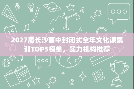 2027届长沙高中封闭式全年文化课集训TOP5榜单,实力机构推荐 2027届长沙高中封闭式全年文化课集训TOP5榜单,实力机构推荐