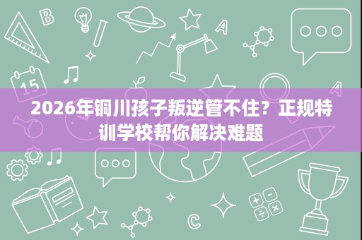 2026年铜川孩子叛逆管不住?正规特训学校帮你解决难题 2026年铜川孩子叛逆管不住?正规特训学校帮你解决难题