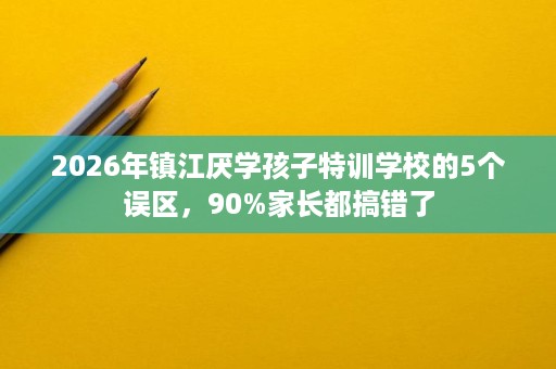 2026年镇江厌学孩子特训学校的5个误区，90%家长都搞错了