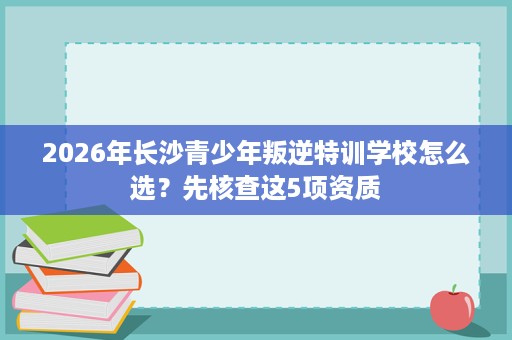 2026年长沙青少年叛逆特训学校怎么选?先核查这5项资质 2026年长沙青少年叛逆特训学校怎么选?先核查这5项资质
