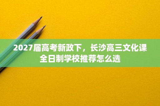 2027届高考新政下,长沙高三文化课全日制学校推荐怎么选 2027届高考新政下,长沙高三文化课全日制学校推荐怎么选