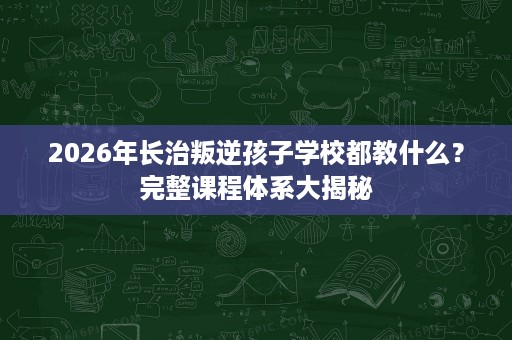 2026年长治叛逆孩子学校都教什么？完整课程体系大揭秘