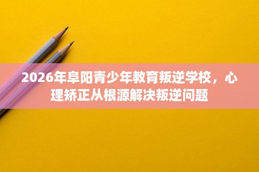 2026年阜阳青少年教育叛逆学校，心理矫正从根源解决叛逆问题