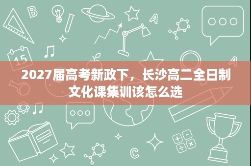 2027届高考新政下,长沙高二全日制文化课集训该怎么选 2027届高考新政下,长沙高二全日制文化课集训该怎么选