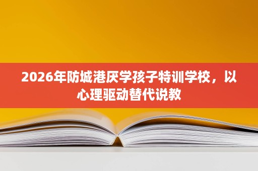 2026年防城港厌学孩子特训学校,以心理驱动替代说教 2026年防城港厌学孩子特训学校,以心理驱动替代说教