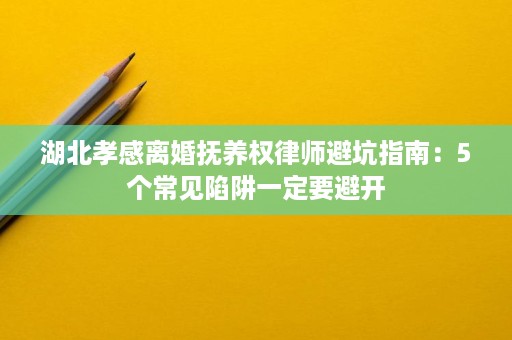 湖北孝感离婚抚养权律师避坑指南:5个常见陷阱一定要避开 湖北孝感离婚抚养权律师避坑指南:5个常见陷阱一定要避开