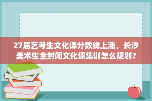 27届艺考生文化课分数线上涨,长沙美术生全封闭文化课集训怎么规划? 27届艺考生文化课分数线上涨,长沙美术生全封闭文化课集训怎么规划?