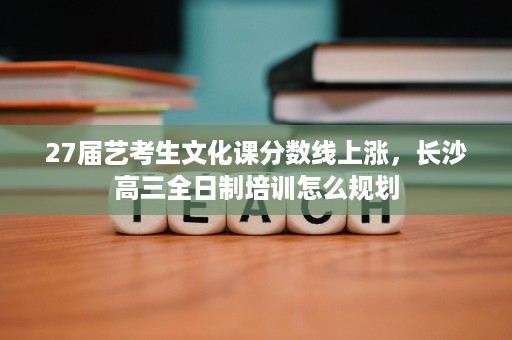 27届艺考生文化课分数线上涨，长沙高三全日制培训怎么规划