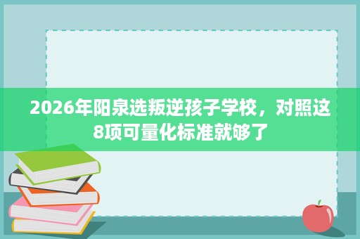 2026年阳泉选叛逆孩子学校，对照这8项可量化标准就够了