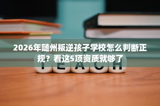 2026年随州叛逆孩子学校怎么判断正规？看这5项资质就够了
