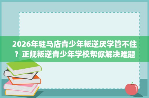 2026年驻马店青少年叛逆厌学管不住?正规叛逆青少年学校帮你解决难题 2026年驻马店青少年叛逆厌学管不住?正规叛逆青少年学校帮你解决难题