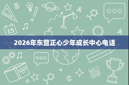 2026年东营正心少年成长中心电话 2026年东营正心少年成长中心电话