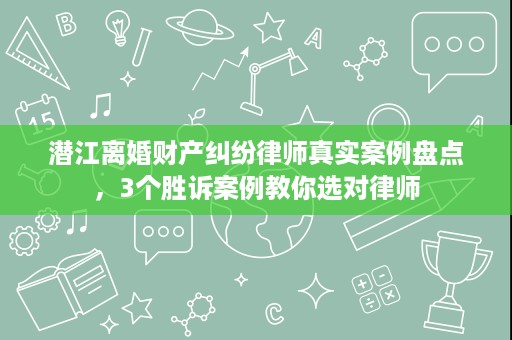 潜江离婚财产纠纷律师真实案例盘点,3个胜诉案例教你选对律师 潜江离婚财产纠纷律师真实案例盘点,3个胜诉案例教你选对律师