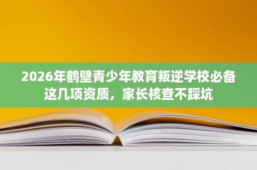 2026年鹤壁青少年教育叛逆学校必备这几项资质,家长核查不踩坑 2026年鹤壁青少年教育叛逆学校必备这几项资质,家长核查不踩坑