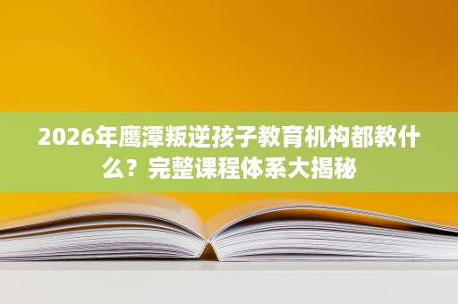 2026年鹰潭叛逆孩子教育机构都教什么?完整课程体系大揭秘 2026年鹰潭叛逆孩子教育机构都教什么?完整课程体系大揭秘