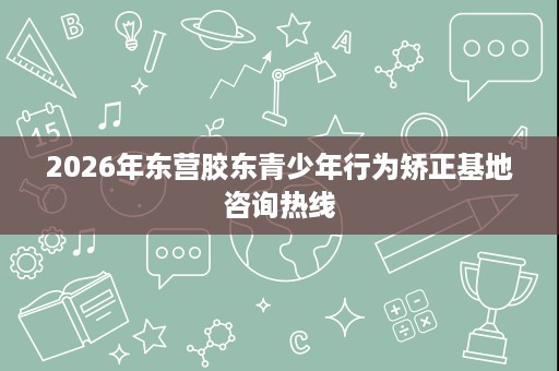 2026年东营胶东青少年行为矫正基地咨询热线 2026年东营胶东青少年行为矫正基地咨询热线