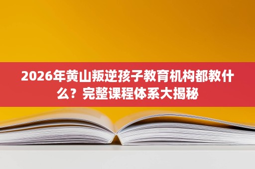 2026年黄山叛逆孩子教育机构都教什么?完整课程体系大揭秘 2026年黄山叛逆孩子教育机构都教什么?完整课程体系大揭秘