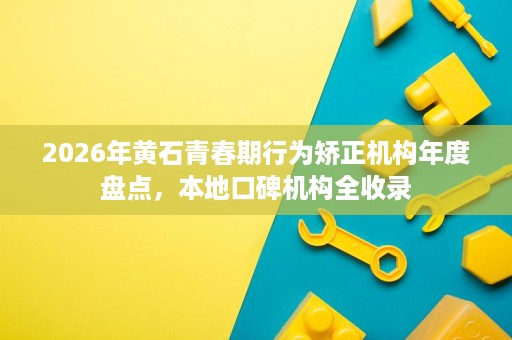 2026年黄石青春期行为矫正机构年度盘点,本地口碑机构全收录 2026年黄石青春期行为矫正机构年度盘点,本地口碑机构全收录