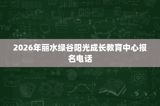 2026年丽水绿谷阳光成长教育中心报名电话 2026年丽水绿谷阳光成长教育中心报名电话