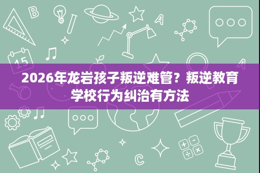 2026年龙岩孩子叛逆难管?叛逆教育学校行为纠治有方法 2026年龙岩孩子叛逆难管?叛逆教育学校行为纠治有方法