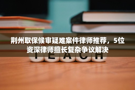 荆州取保候审疑难案件律师推荐,5位资深律师擅长复杂争议解决 荆州取保候审疑难案件律师推荐,5位资深律师擅长复杂争议解决