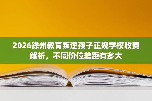 2026徐州教育叛逆孩子正规学校收费解析，不同价位差距有多大