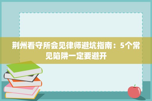 荆州看守所会见律师避坑指南：5个常见陷阱一定要避开