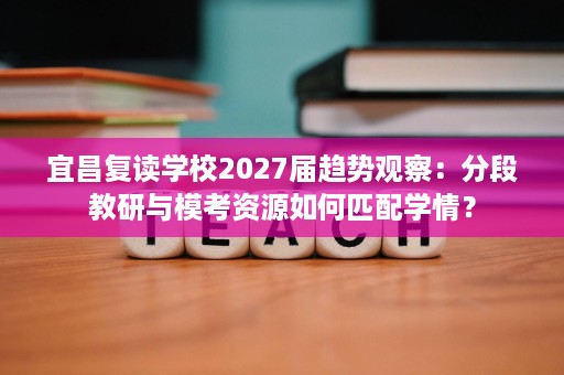 宜昌复读学校2027届趋势观察：分段教研与模考资源如何匹配学情？