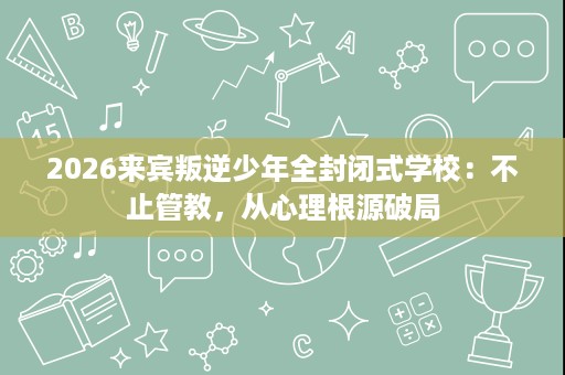 2026来宾叛逆少年全封闭式学校:不止管教,从心理根源破局 2026来宾叛逆少年全封闭式学校:不止管教,从心理根源破局