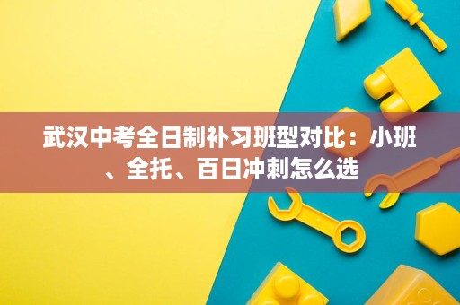 武汉中考全日制补习班型对比:小班、全托、百日冲刺怎么选 武汉中考全日制补习班型对比:小班、全托、百日冲刺怎么选