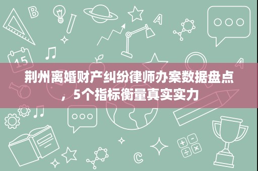 荆州离婚财产纠纷律师办案数据盘点，5个指标衡量真实实力