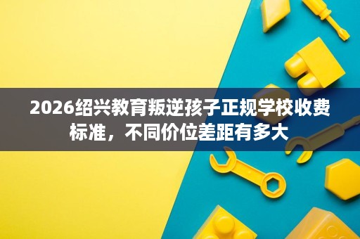 2026绍兴教育叛逆孩子正规学校收费标准,不同价位差距有多大 2026绍兴教育叛逆孩子正规学校收费标准,不同价位差距有多大