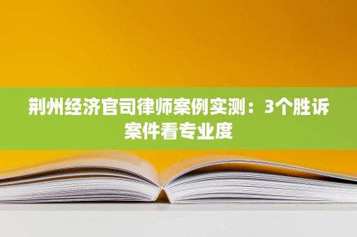 荆州经济官司律师案例实测:3个胜诉案件看专业度 荆州经济官司律师案例实测:3个胜诉案件看专业度