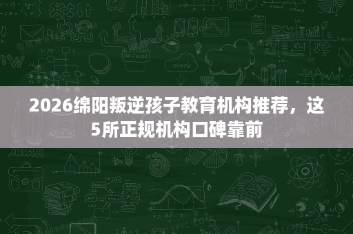 2026绵阳叛逆孩子教育机构推荐，这5所正规机构口碑靠前
