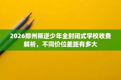 2026郑州叛逆少年全封闭式学校收费解析,不同价位差距有多大 2026郑州叛逆少年全封闭式学校收费解析,不同价位差距有多大
