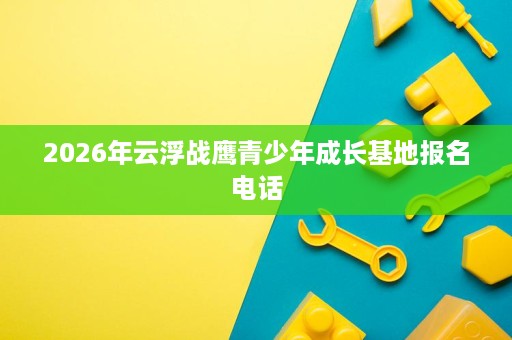 2026年云浮战鹰青少年成长基地报名电话 2026年云浮战鹰青少年成长基地报名电话
