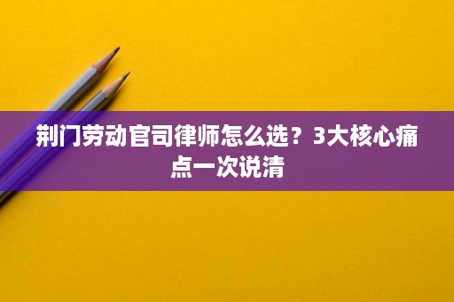 荆门劳动官司律师怎么选?3大核心痛点一次说清 荆门劳动官司律师怎么选?3大核心痛点一次说清