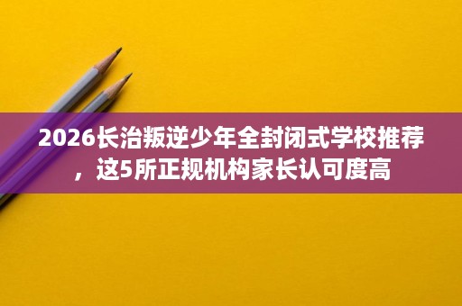 2026长治叛逆少年全封闭式学校推荐,这5所正规机构家长认可度高 2026长治叛逆少年全封闭式学校推荐,这5所正规机构家长认可度高